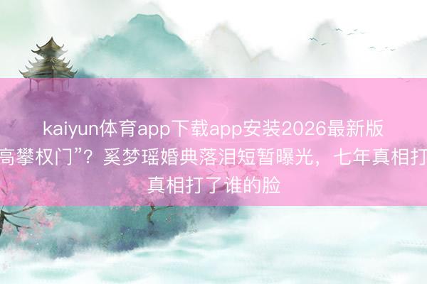kaiyun体育app下载app安装2026最新版 曾被嘲“高攀权门”？奚梦瑶婚典落泪短暂曝光，七年真相打了谁的脸