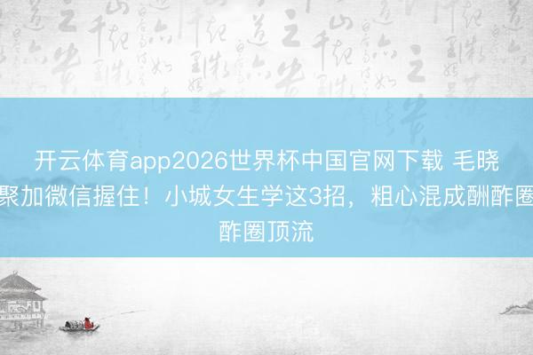 开云体育app2026世界杯中国官网下载 毛晓彤约聚加微信握住！小城女生学这3招，粗心混成酬酢圈顶流