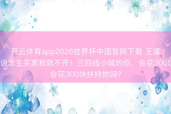 开云体育app2026世界杯中国官网下载 王濛放话：没东说念主买票我就不开！三四线小城的你，会花300块扶持她吗？
