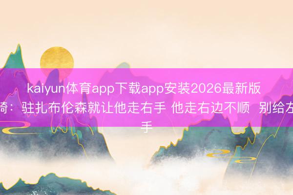 kaiyun体育app下载app安装2026最新版 周琦:驻扎布伦森就让他走右手 他走右边不顺 别给左手