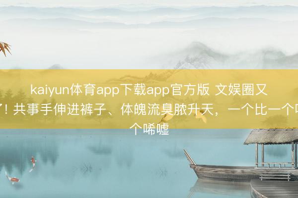 kaiyun体育app下载app官方版 文娱圈又乱了! 共事手伸进裤子、体魄流臭脓升天，一个比一个唏嘘