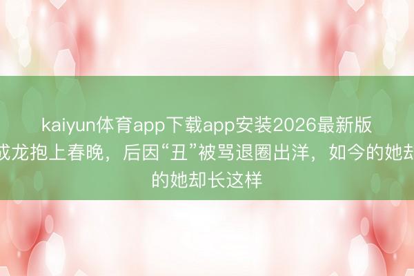kaiyun体育app下载app安装2026最新版 6岁被成龙抱上春晚，后因“丑”被骂退圈出洋，如今的她却长这样