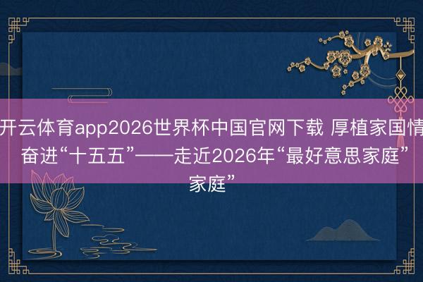 开云体育app2026世界杯中国官网下载 厚植家国情 奋进“十五五”——走近2026年“最好意思家庭”