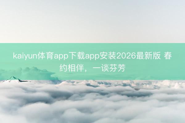 kaiyun体育app下载app安装2026最新版 春约相伴，一谈芬芳