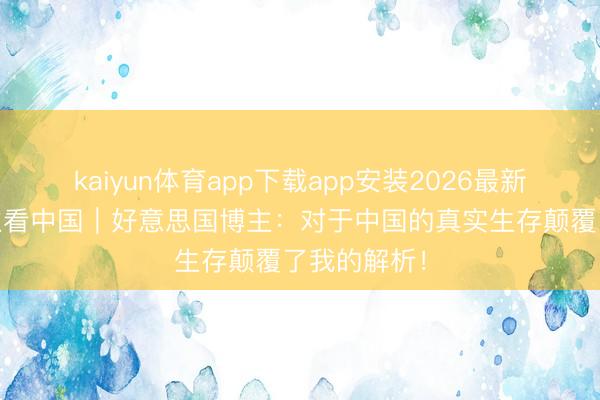 kaiyun体育app下载app安装2026最新版 国外博主看中国｜好意思国博主：对于中国的真实生存颠覆了我的解析！