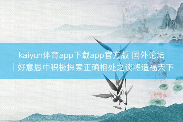 kaiyun体育app下载app官方版 国外论坛｜好意思中积极探索正确相处之谈将造福天下