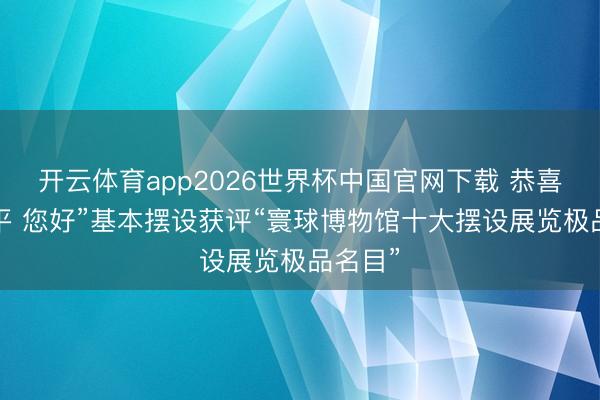 开云体育app2026世界杯中国官网下载 恭喜！“小平 您好”基本摆设获评“寰球博物馆十大摆设展览极品名目”