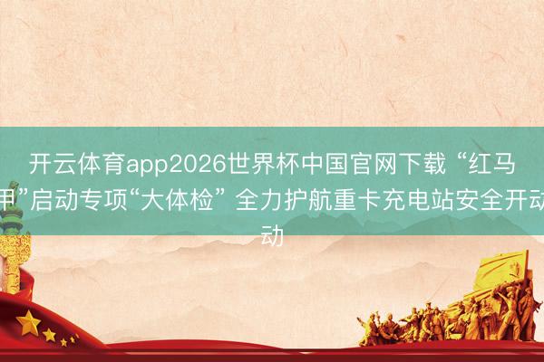 开云体育app2026世界杯中国官网下载 “红马甲”启动专项“大体检” 全力护航重卡充电站安全开动