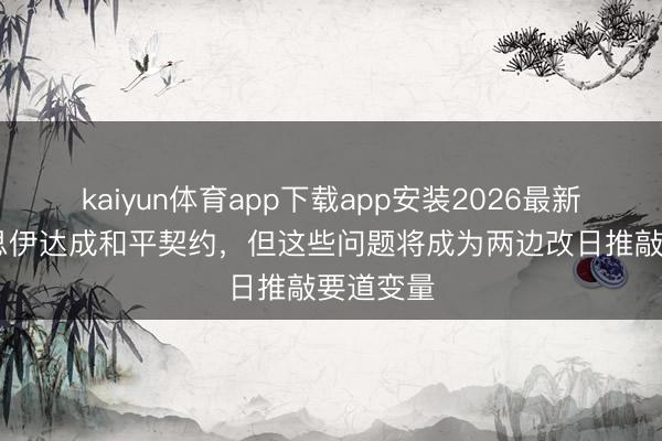 kaiyun体育app下载app安装2026最新版 好意思伊达成和平契约，但这些问题将成为两边改日推敲要道变量