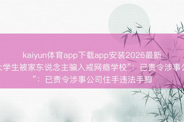 kaiyun体育app下载app安装2026最新版 官方通报“女大学生被家东说念主骗入戒网瘾学校”：已责令涉事公司住手违法手脚