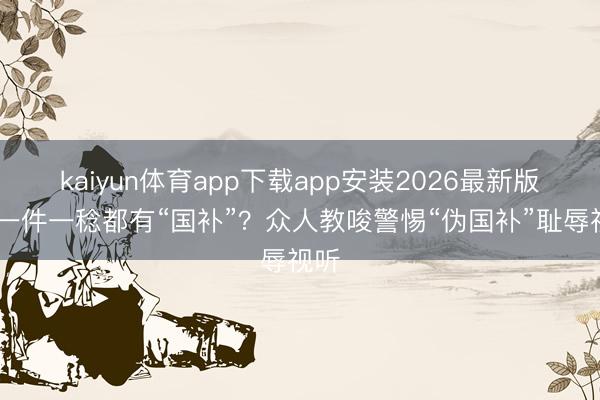 kaiyun体育app下载app安装2026最新版 买一件一稔都有“国补”?众人教唆警惕“伪国补”耻辱视听