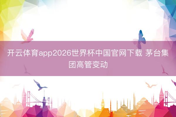 开云体育app2026世界杯中国官网下载 茅台集团高管变动