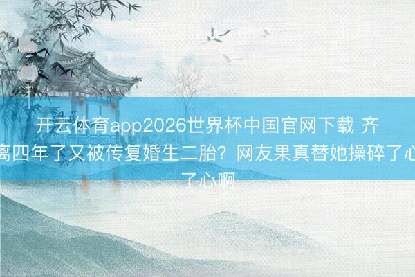 开云体育app2026世界杯中国官网下载 齐仳离四年了又被传复婚生二胎？网友果真替她操碎了心啊