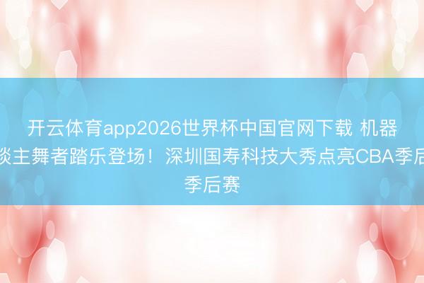 开云体育app2026世界杯中国官网下载 机器东谈主舞者踏乐登场！深圳国寿科技大秀点亮CBA季后赛