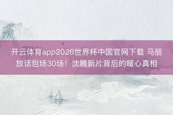 开云体育app2026世界杯中国官网下载 马丽放话包场30场！沈腾新片背后的暖心真相