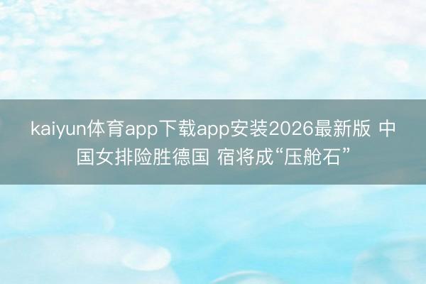 kaiyun体育app下载app安装2026最新版 中国女排险胜德国 宿将成“压舱石”