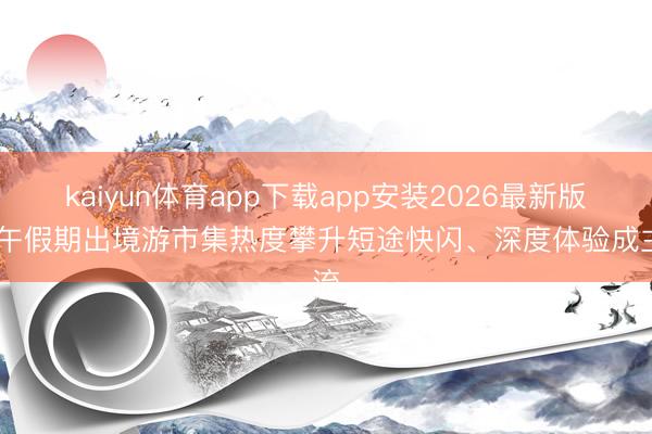 kaiyun体育app下载app安装2026最新版 端午假期出境游市集热度攀升短途快闪、深度体验成主流